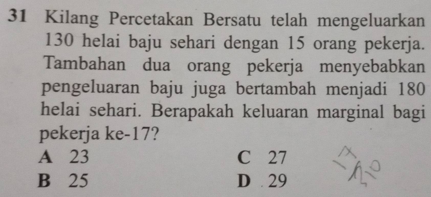 Kilang Percetakan Bersatu telah mengeluarkan
130 helai baju sehari dengan 15 orang pekerja.
Tambahan dua orang pekerja menyebabkan
pengeluaran baju juga bertambah menjadi 180
helai sehari. Berapakah keluaran marginal bagi
pekerja ke -17?
A 23 C 27
B 25 D 29