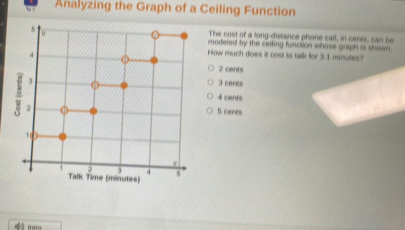 ny n Analyzing the Graph of a Ceiling Function
5
The cost of a long-distance phone call, in cents, can be
modeled by the ceiling function whose graph is shown.
4
How much does it cost to talk for 3.1 minutes?
2 cents
3 3 cents
4 cents
2 o 5 cents
10
×
1 2 3 4 5
Talk Time (minutes)
intro