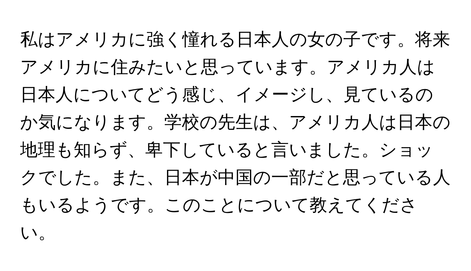 私はアメリカに強く憧れる日本人の女の子です。将来アメリカに住みたいと思っています。アメリカ人は日本人についてどう感じ、イメージし、見ているのか気になります。学校の先生は、アメリカ人は日本の地理も知らず、卑下していると言いました。ショックでした。また、日本が中国の一部だと思っている人もいるようです。このことについて教えてください。