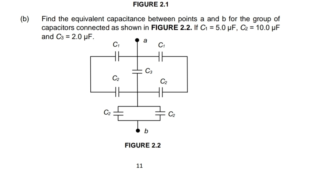 FIGURE 2.1
(b) Find the equivalent capacitance between points a and b for the group of
capacitors connected as shown in FIGURE 2.2. If C_1=5.0 μF, C_2=10.0 μF
and C_3=2.0mu F.
FIGURE 2.2
11