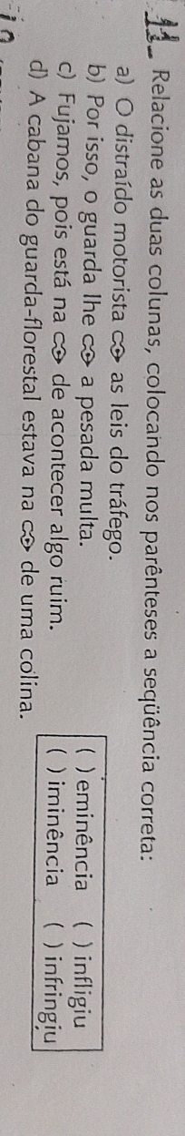 Relacione as duas colunas, colocando nos parênteses a seqüência correta:
a) O distraído motorista c as leis do tráfego.
b) Por isso, o guarda lhe c a pesada multa.  ) eminência ( ) infligiu
c) Fujamos, pois está na cô de acontecer algo ruim. ) iminência  )infringiu
d) A cabana do guarda-florestal estava na c de uma colina.