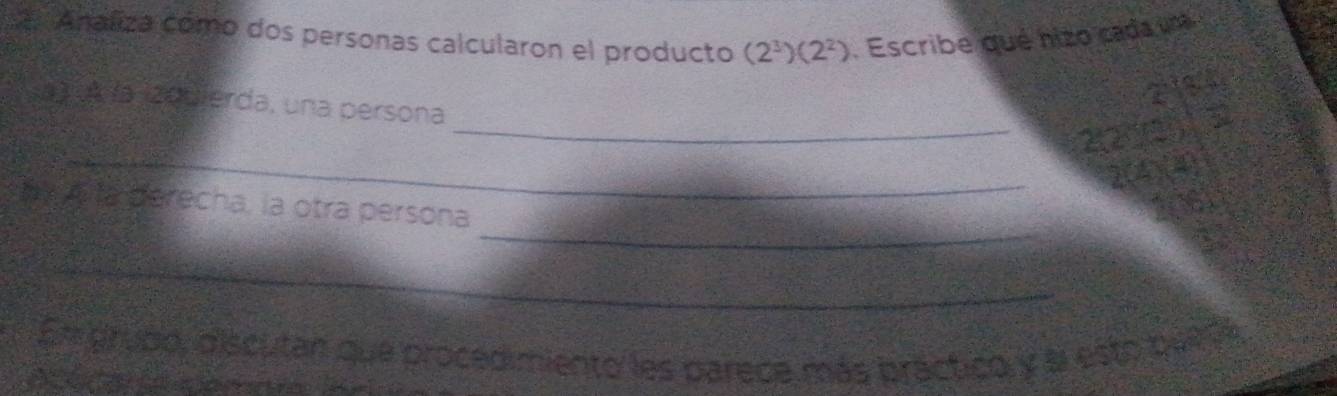 Analiza como dos personas calcularon el producto (2^3)(2^2). Escribe qué nizo cada una 
a 
a) À la 20uierda, una persona 
_ 
_2210 
_ 
my cita derecha, la otra persona 
_ 
En grupo, discutan que procedimiento les parece más practico y al esto queda