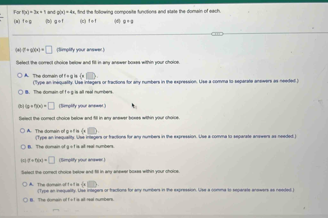 For f(x)=3x+1 and g(x)=4x , find the following composite functions and state the domain of each.
(a) f o g (b) gcirc f (c) f o f (d) gcirc g
(a) (fcirc g)(x)=□ (Simplify your answer.)
Select the correct choice below and fill in any answer boxes within your choice.
A. The domain of f o g is  x|□ . 
(Type an inequality. Use integers or fractions for any numbers in the expression. Use a comma to separate answers as needed.)
B. The domain of f o g is all real numbers.
(b) (gcirc f)(x)=□ (Simplify your answer.)
Select the correct choice below and fill in any answer boxes within your choice.
A. The domain of g o f is  x|□ . 
(Type an inequality. Use integers or fractions for any numbers in the expression. Use a comma to separate answers as needed.)
B. The domain of g of is all real numbers.
(c) (fcirc f)(x)=□ (Simplify your answer.)
Select the correct choice below and fill in any answer boxes within your choice.
A. The domain of f o f is  x|□ . 
(Type an inequality. Use integers or fractions for any numbers in the expression. Use a comma to separate answers as needed.)
B. The domain of fof is all real numbers.