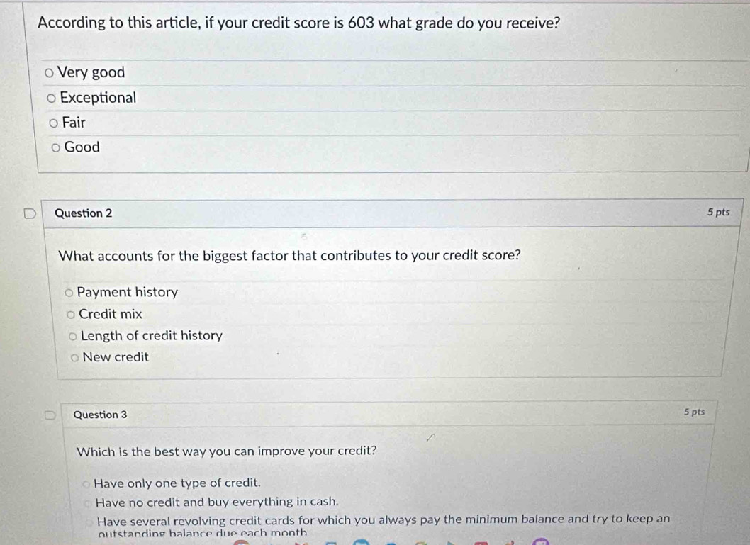 According to this article, if your credit score is 603 what grade do you receive?
Very good
Exceptional
Fair
Good
Question 2 5 pts
What accounts for the biggest factor that contributes to your credit score?
Payment history
Credit mix
Length of credit history
New credit
Question 3 5 pts
Which is the best way you can improve your credit?
Have only one type of credit.
Have no credit and buy everything in cash.
Have several revolving credit cards for which you always pay the minimum balance and try to keep an
outstanding balance due each month