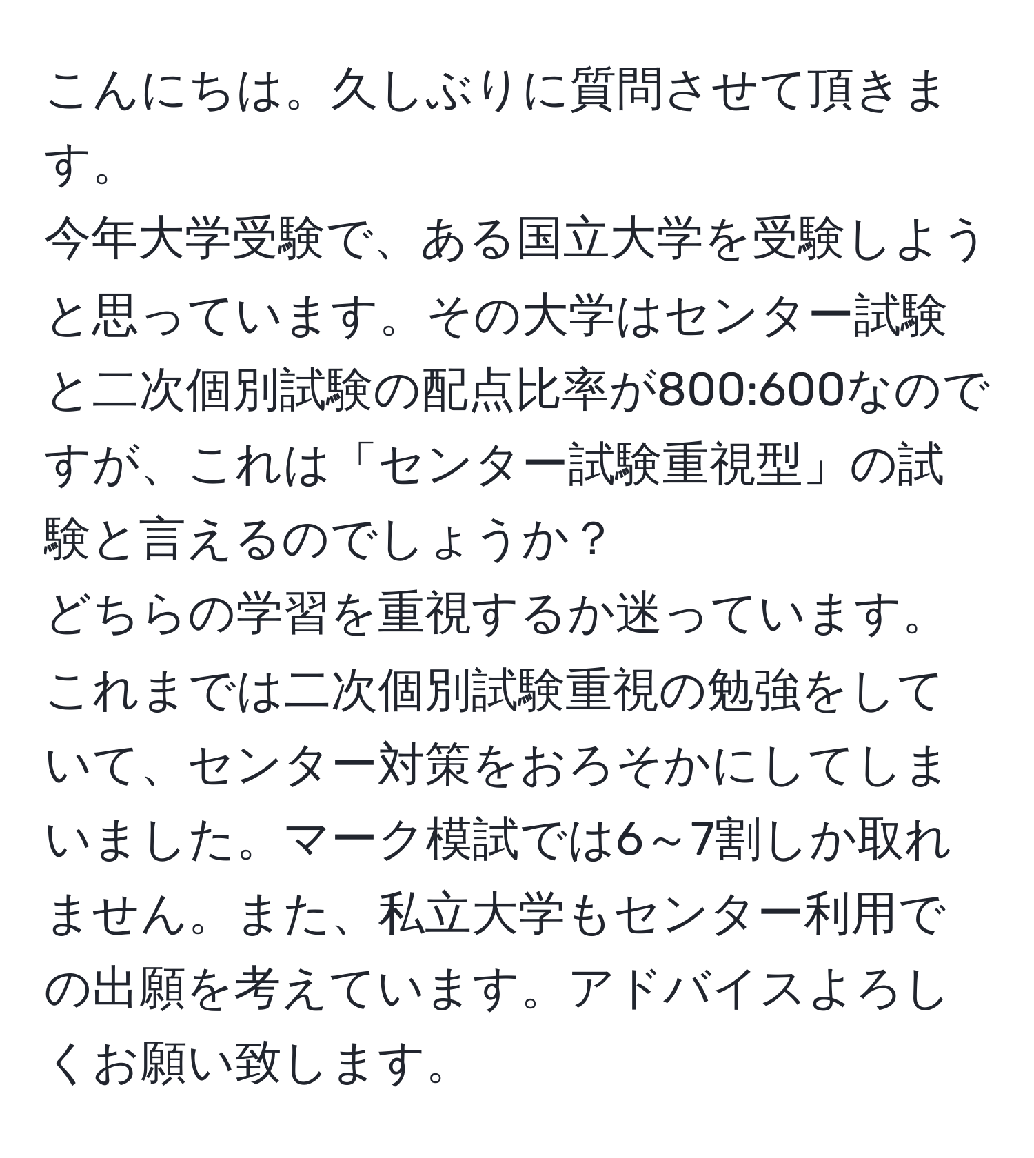 こんにちは。久しぶりに質問させて頂きます。  
今年大学受験で、ある国立大学を受験しようと思っています。その大学はセンター試験と二次個別試験の配点比率が800:600なのですが、これは「センター試験重視型」の試験と言えるのでしょうか？  
どちらの学習を重視するか迷っています。これまでは二次個別試験重視の勉強をしていて、センター対策をおろそかにしてしまいました。マーク模試では6～7割しか取れません。また、私立大学もセンター利用での出願を考えています。アドバイスよろしくお願い致します。