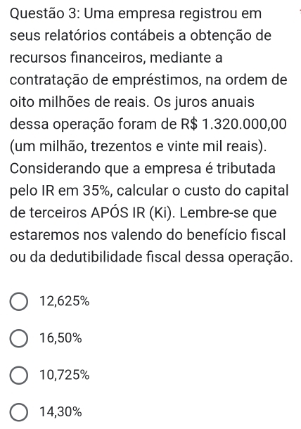 Uma empresa registrou em
seus relatórios contábeis a obtenção de
recursos financeiros, mediante a
contratação de empréstimos, na ordem de
oito milhões de reais. Os juros anuais
dessa operação foram de R$ 1.320.000,00
(um milhão, trezentos e vinte mil reais).
Considerando que a empresa é tributada
pelo IR em 35%, calcular o custo do capital
de terceiros APÓS IR (Ki). Lembre-se que
estaremos nos valendo do benefício fiscal
ou da dedutibilidade fiscal dessa operação.
12,625%
16,50%
10,725%
14,30%