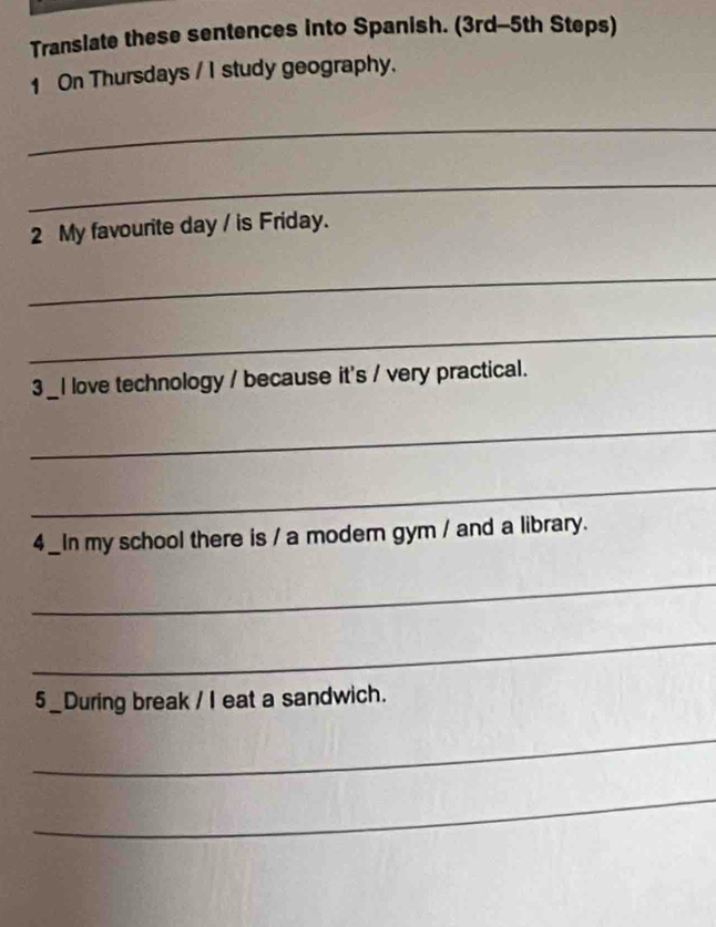 Translate these sentences into Spanish. (3rd-5th Steps) 
1 On Thursdays / I study geography, 
_ 
_ 
2 My favourite day / is Friday. 
_ 
_ 
3 _I love technology / because it's / very practical. 
_ 
_ 
4_In my school there is / a moder gym / and a library. 
_ 
_ 
5_During break / I eat a sandwich. 
_ 
_