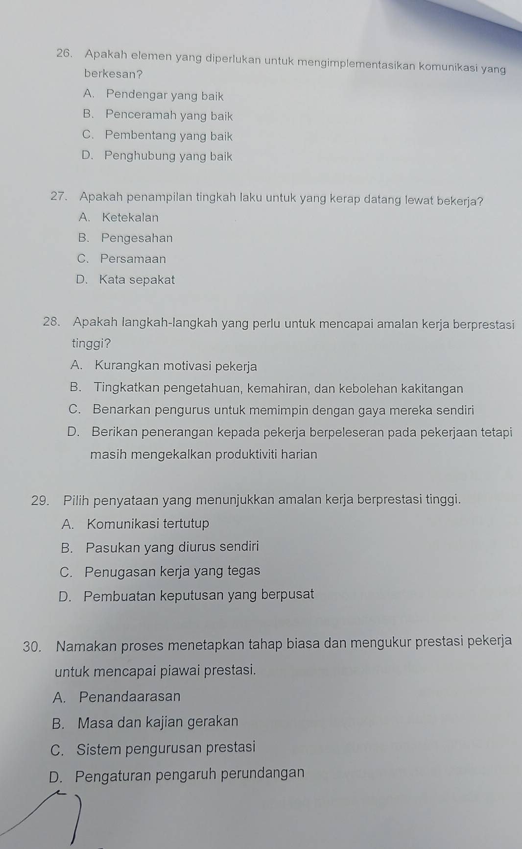 Apakah elemen yang diperlukan untuk mengimplementasikan komunikasi yang
berkesan?
A. Pendengar yang baik
B. Penceramah yang baik
C. Pembentang yang baik
D. Penghubung yang baik
27. Apakah penampilan tingkah laku untuk yang kerap datang lewat bekerja?
A. Ketekalan
B. Pengesahan
C. Persamaan
D. Kata sepakat
28. Apakah langkah-langkah yang perlu untuk mencapai amalan kerja berprestasi
tinggi?
A. Kurangkan motivasi pekerja
B. Tingkatkan pengetahuan, kemahiran, dan kebolehan kakitangan
C. Benarkan pengurus untuk memimpin dengan gaya mereka sendiri
D. Berikan penerangan kepada pekerja berpeleseran pada pekerjaan tetapi
masih mengekalkan produktiviti harian
29. Pilih penyataan yang menunjukkan amalan kerja berprestasi tinggi.
A. Komunikasi tertutup
B. Pasukan yang diurus sendiri
C. Penugasan kerja yang tegas
D. Pembuatan keputusan yang berpusat
30. Namakan proses menetapkan tahap biasa dan mengukur prestasi pekerja
untuk mencapai piawai prestasi.
A. Penandaarasan
B. Masa dan kajian gerakan
C. Sistem pengurusan prestasi
D. Pengaturan pengaruh perundangan