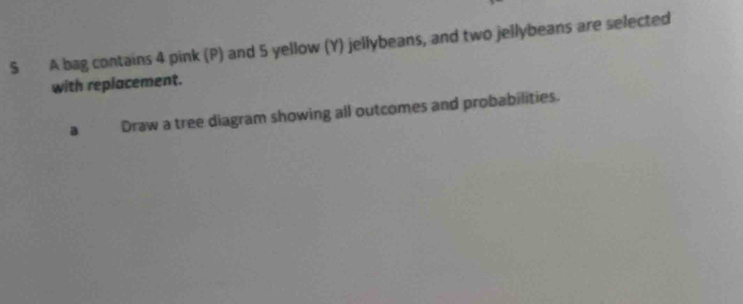 A bag contains 4 pink (P) and 5 yellow (Y) jellybeans, and two jellybeans are selected 
with replacement. 
a Draw a tree diagram showing all outcomes and probabilities.