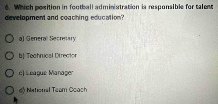 Which position in football administration is responsible for talent
development and coaching education?
a) General Secretary
b) Technical Director
c) League Manager
d) National Team Coach