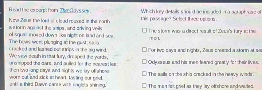 Read the excerpt from The Odyssey. Which key details should be included in a paraphrase of
Now Zeus the lord of cloud roused in the north this passage? Select three options.
a storm against the ships, and driving veils The storm was a direct result of Zeus's fury at the
of squall moved down like night on land and sea. men.
The bows went plunging at the gust; sails
cracked and lashed out strips in the big wind. For two days and nights, Zeus created a storm at se
We saw death in that fury, dropped the yards,
unshipped the oars, and pulled for the nearest lee: Odysseus and his men feared greatly for their lives.
then two long days and nights we lay offshore
The sails on the ship cracked in the heavy winds.
worn out and sick at heart, tasting our grief,
until a third Dawn came with ringlets shining. The men felt grief as they lay offshore and waited.