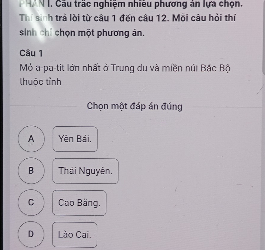 Cầu trắc nghiệm nhiều phương án lựa chọn.
Thí sinh trả lời từ câu 1 đến câu 12. Mỗi câu hỏi thí
sinh chỉ chọn một phương án.
Câu 1
Mỏ a-pa-tit lớn nhất ở Trung du và miền núi Bắc Bộ
thuộc tỉnh
Chọn một đáp án đúng
A Yên Bái.
B Thái Nguyên.
C Cao Bằng.
D Lào Cai.