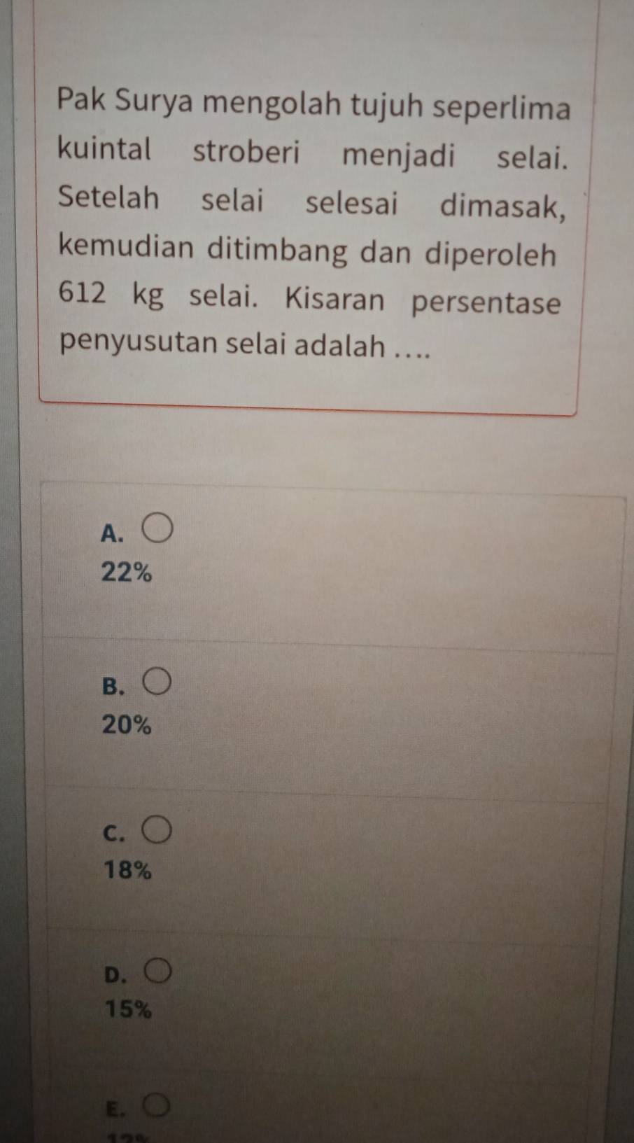 Pak Surya mengolah tujuh seperlima
kuintal stroberi menjadi selai.
Setelah selai selesai dimasak,
kemudian ditimbang dan diperoleh
612 kg selai. Kisaran persentase
penyusutan selai adalah ....
A.
22%
B.
20%
C. (
18%
D.
15%
E.