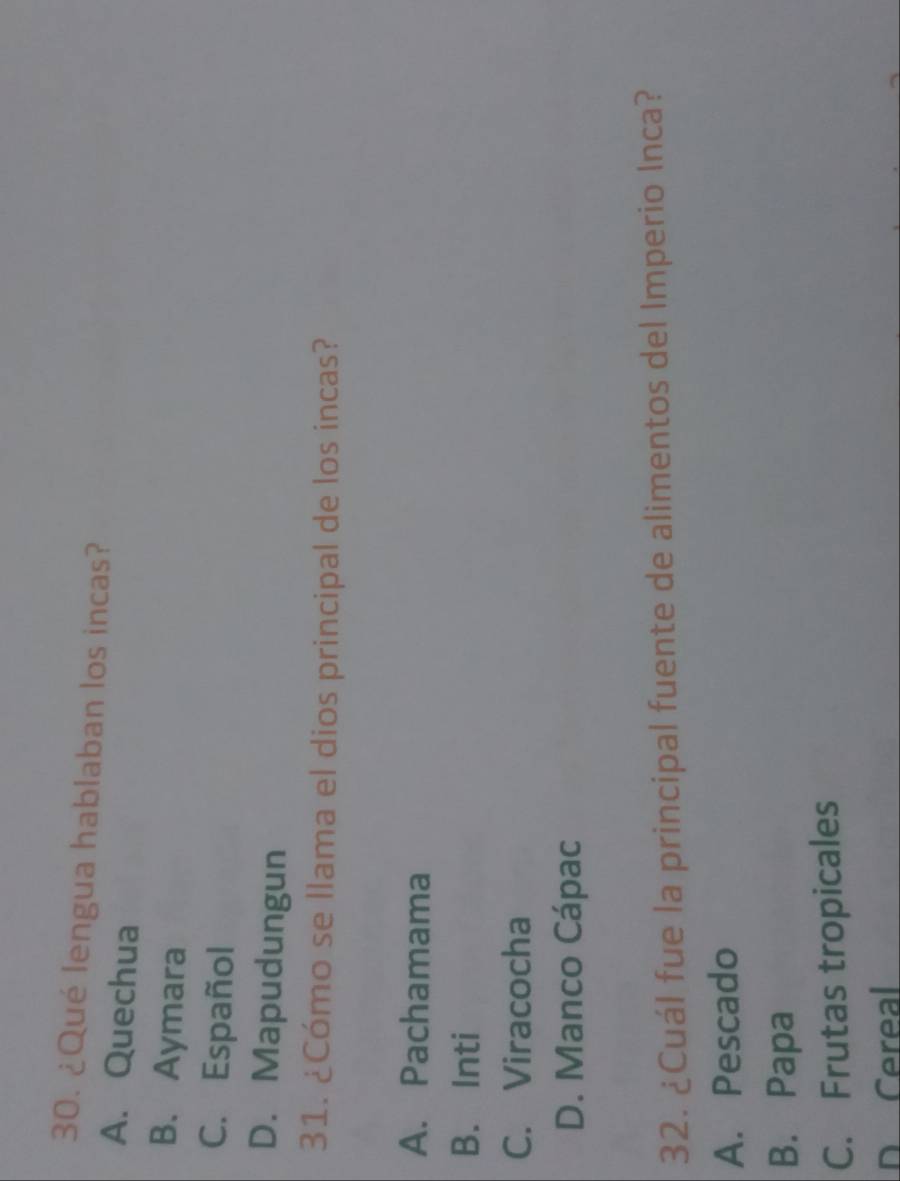 ¿Qué lengua hablaban los incas?
A. Quechua
B. Aymara
C. Español
D. Mapudungun
31. ¿Cómo se llama el dios principal de los incas?
A. Pachamama
B. Inti
C. Viracocha
D. Manco Cápac
32. ¿Cuál fue la principal fuente de alimentos del Imperio Inca?
A. Pescado
B. Papa
C. Frutas tropicales
D Cereal
