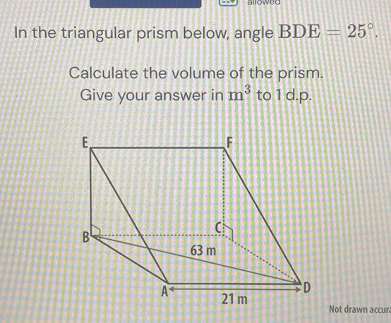 allowed 
In the triangular prism below, angle BDE=25°. 
Calculate the volume of the prism. 
Give your answer in m^3 to 1 d.p. 
Not drawn accura