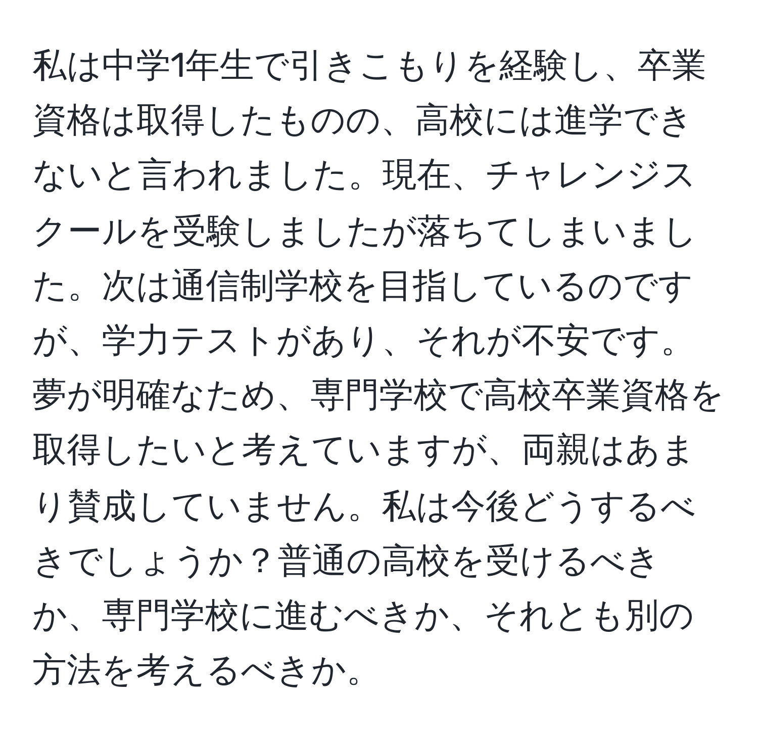 私は中学1年生で引きこもりを経験し、卒業資格は取得したものの、高校には進学できないと言われました。現在、チャレンジスクールを受験しましたが落ちてしまいました。次は通信制学校を目指しているのですが、学力テストがあり、それが不安です。夢が明確なため、専門学校で高校卒業資格を取得したいと考えていますが、両親はあまり賛成していません。私は今後どうするべきでしょうか？普通の高校を受けるべきか、専門学校に進むべきか、それとも別の方法を考えるべきか。