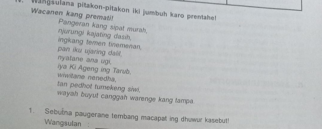 Wangsulana pitakon-pitakon iki jumbuh karo prentahell 
Wacanen kang premati! 
Pangeran kang sipat murah, 
njurungi kajating dasih, 
ingkang temen tinemenan, 
pan iku ujaring dalil, 
nyatane ana ugi, 
iya Ki Ageng ing Tarub, 
wiwitane nenedha, 
tan pedhot tumekeng siwi, 
wayah buyut canggah warenge kang tampa. 
1. Sebutna paugerane tembang macapat ing dhuwur kasebut! 
Wangsulan :_