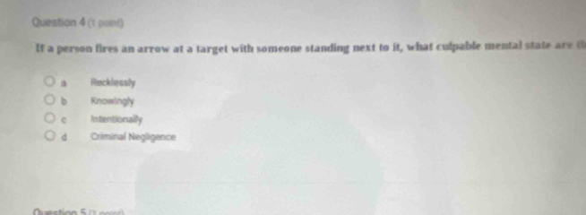 If a person fires an arrow at a target with someone standing next to it, what culpable mental state are t
Recklessly
b Knowingly
e Intentionally
d Criminal Negligence