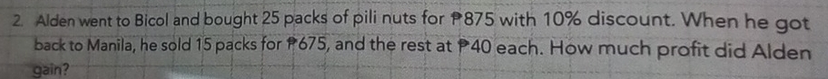 Alden went to Bicol and bought 25 packs of pili nuts for 875 with 10% discount. When he got 
back to Manila, he sold 15 packs for P675, and the rest at P40 each. How much profit did Alden 
gain?