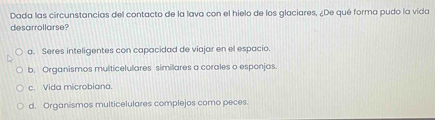 Dada las circunstancias del contacto de la lava con el hielo de los glaciares, ¿De qué forma pudo la vida
desarrollarse?
a. Seres inteligentes con capacidad de viajar en el espacio.
b. Organismos multicelulares similares a corales o esponjas.
c. Vida microbiana.
d. Organismos multicelulares complejos como peces.