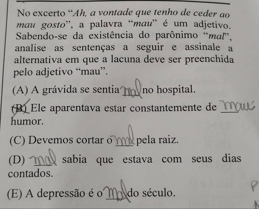 No excerto “Ah, a vontade que tenho de ceder ao
mau gosto”, a palavra “mau” é um adjetivo.
Sabendo-se da existência do parônimo “maľ”,
analise as sentenças a seguir e assinale a
alternativa em que a lacuna deve ser preenchida
pelo adjetivo “mau”.
(A) A grávida se sentia _no hospital.
(B) Ele aparentava estar constantemente de_
humor.
(C) Devemos cortar o _ pela raiz.
(D) _sabia que estava com seus dias
contados.
(E) A depressão é o _Ma do século.