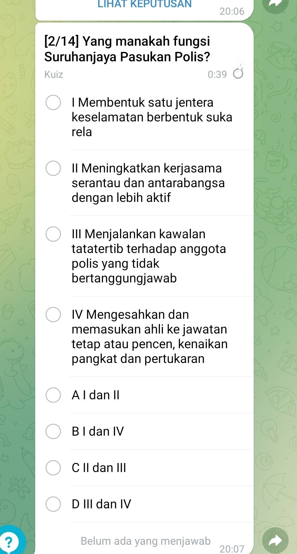 LIHAT KEPUTUSAN
20:06
[2/14] Yang manakah fungsi
Suruhanjaya Pasukan Polis?
Kuiz 0:39
I Membentuk satu jentera
keselamatan berbentuk suka
rela
II Meningkatkan kerjasama
serantau dan antarabangsa
dengan lebih aktif
III Menjalankan kawalan
tatatertib terhadap anggota
polis yang tidak
bertanggungjawab
IV Mengesahkan dan
memasukan ahli ke jawatan
tetap atau pencen, kenaikan
pangkat dan pertukaran
A I dan II
B I dan IV
C II dan III
D III dan IV
? Belum ada yang menjawab
20:07