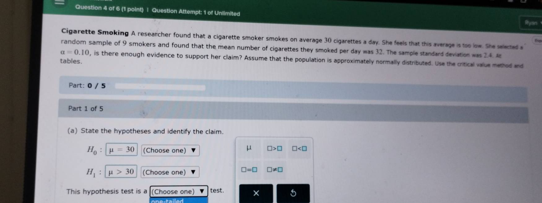 Question Attempt: 1 of Unlimited 
Ryan 
Cigarette Smoking A researcher found that a cigarette smoker smokes on average 30 cigarettes a day. She feels that this average is too low. She selected a
8
random sample of 9 smokers and found that the mean number of cigarettes they smoked per day was 32. The sample standard deviation was 2.4. At
alpha =0.10 , is there enough evidence to support her claim? Assume that the population is approximately normally distributed. Use the critical value method and 
tables. 
Part: 0 / 5 
Part 1 of 5 
(a) State the hypotheses and identify the claim.
H_0 : mu =30 (Choose one)
μ □ >□ □
H_1 : mu >30 (Choose one)
□ =□ □ != □
This hypothesis test is a (Choose one) test. ×