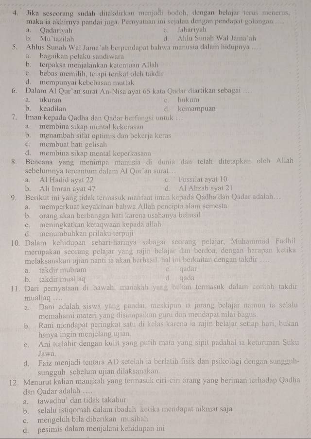 Jika seseorang sudah ditakdirkan menjadi bodoh, dengan belajar terus menerus,
maka ia akhirnya pandai juga. Pernyataan ini sejalan dengan pendapat golongan ....
a. Qadariyah c. Jabariyah
b. Mu’tazilah d Ahlu Sunah Wal Jama*ah
5. Ahlus Sunah Wal Jama’ah berpendapat bahwa manusia dalam hidupnya ..
a. bagaikan pelaku sandiwara
b. terpaksa menjalankan ketentuan Allah
c. bebas memilih, tetapi terikat olch takdir
d. mempunyai kebebasan mutlak
6. Dalam Al Qur*an surat An-Nisa ayat 65 kata Qadar diartikan sebagai …
a. ukuran c. hukum
b. keadilan d. kemampuan
7. Iman kepada Qadha dan Qadar berfungsi untuk …
a. membina sikap mental kekerasan
b. menambah sifat optimis dan bekerja keras
c. membuat hati gelisah
d. membina sikap mental keperkasaan
8. Bencana yang menimpa manusia di dunia dan telah ditetapkan olch Allah
sebelumnya tercantum dalam Al Qur’an surat…
a. Al Hadid ayat 22 c. Fussilat ayat 10
b. Ali Imran ayat 47 d. Al Ahzab ayat 21
9. Berikut ini yang tidak termasuk manfaat iman kepada Qadha dan Qadar adalah…
a. memperkuat keyakinan bahwa Allah pencipta alam semesta
b. orang akan berbangga hati karena usahanya behasil
c. meningkatkan ketaqwaan kepada allah
d. menumbuhkan prilaku terpuji
10. Dalam kehidupan sehari-harinya sebagai scorang pelajar, Muhammad Fadhil
merupakan seorang pelajar yang rajin belajar dan berdoa, dengan harapan ketika
melaksanakan ujian nanti ia akan berhasil. hal ini berkaitan dengan takdir …
a. takdir mubram c. qadar
b. takdir muallaq d. qada
11. Dari pernyataan di bawah, manakah yang bukan termasuk dalam contoh takdir
muallaq …
a. Dani adalah siswa yang pandai, meskipun ia jarang belajar namun ia selalu
memahami materi yang disampaikan guru dan mendapat nilai bagus.
b. Rani mendapat peringkat satu di kelas karena ia rajin belajar setiap hari, bukan
hanya ingin menjelang ujian.
c. Ani terlahir dengan kulit yang putih mata yang sipit padahal ia keturunan Suku
Jawa.
d. Faiz menjadi tentara AD setelah ia berlatih fisik dan psikologi dengan sungguh-
sungguh sebelum ujian dilaksanakan
12. Menurut kalian manakah yang termasuk ciri-ciri orang yang beriman terhadap Qadha
dan Qadar adalah …
a. tawadhu’ dan tidak takabur
b. selalu istiqomah dalam ibadah ketika mendapat nikmat saja
c. mengeluh bila diberikan musibah
d. pesimis dalam menjalani kehidupan ini