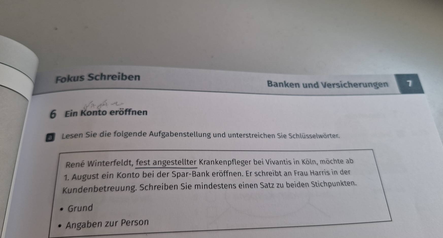 Fokus Schreiben 
Banken und Versicherungen 1 
6 Ein Konto eröffnen 
Lesen Sie die folgende Aufgabenstellung und unterstreichen Sie Schlüsselwörter. 
René Winterfeldt, fest angestellter Krankenpfleger bei Vivantis in Köln, möchte ab 
1. August ein Konto bei der Spar-Bank eröffnen. Er schreibt an Frau Harris in der 
Kundenbetreuung. Schreiben Sie mindestens einen Satz zu beiden Stichpunkten. 
Grund 
Angaben zur Person