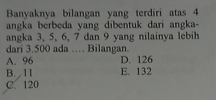 Banyaknya bilangan yang terdiri atas 4
angka berbeda yang dibentuk dari angka-
angka 3, 5, 6, 7 dan 9 yang nilainya lebih
dari 3.500 ada … Bilangan.
A. 96 D. 126
B. 11 E. 132
C. 120