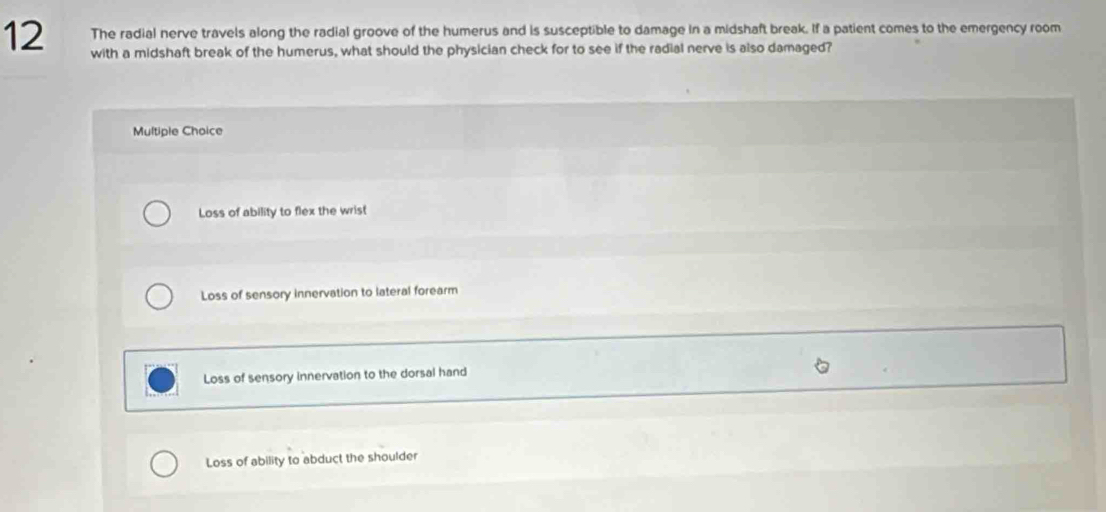 The radial nerve travels along the radial groove of the humerus and is susceptible to damage in a midshaft break. If a patient comes to the emergency room
12 with a midshaft break of the humerus, what should the physician check for to see if the radial nerve is also damaged?
Multiple Choice
Loss of ability to flex the wrist
Loss of sensory innervation to lateral forearm
Loss of sensory innervation to the dorsal hand
Loss of ability to abduct the shoulder