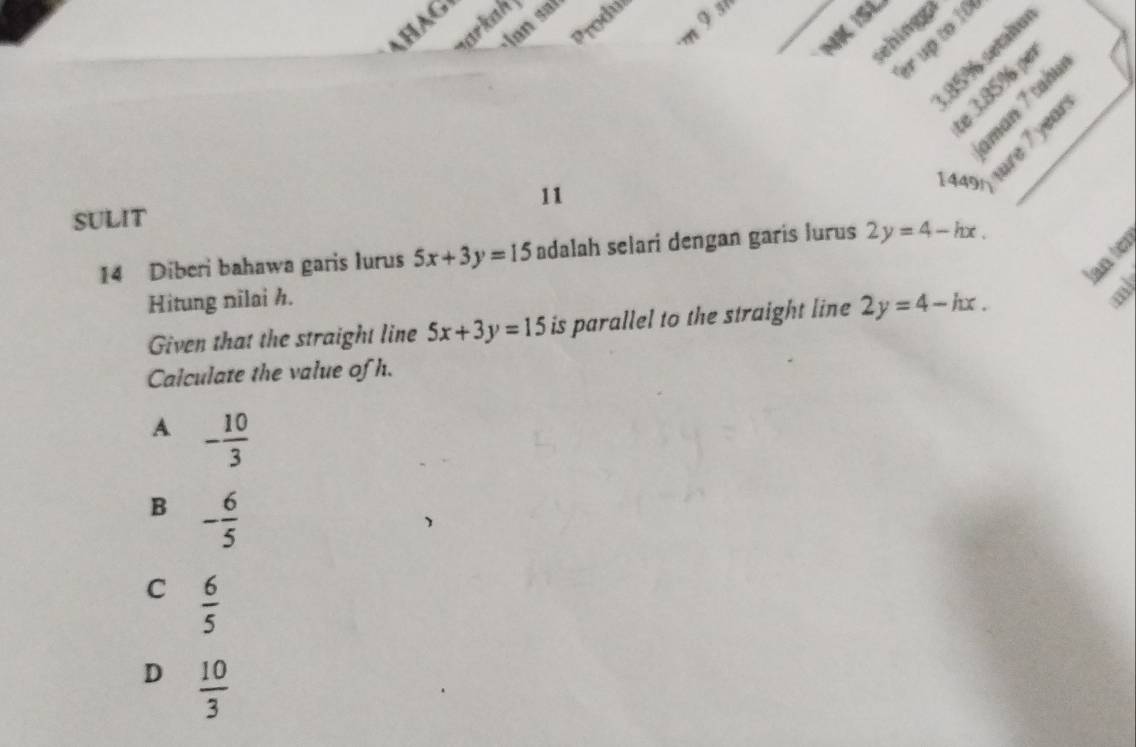 HAG
Produs
arkah 
m 9st_
an s r
NK ISL
sehings 
er up to 10
85% setalo
e 3.85% per

11
1 4491 fure 7 year
SULIT
14 Diberi bahawa garis lurus 5x+3y=15 adalah selari dengan garis lurus 2y=4-hx. 
lan tèr
Hitung nilai h.
Given that the straight line 5x+3y=15 is parallel to the straight line 2y=4-hx. 
Calculate the value of h.
A - 10/3 
B - 6/5 
C  6/5 
D  10/3 