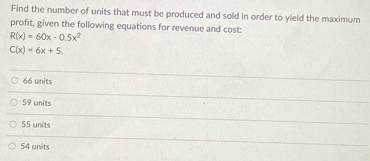 Find the number of units that must be produced and sold in order to yield the maximum
profit, given the following equations for revenue and cost:
R(x)=60x-0.5x^2
C(x)=6x+5.
66 units
59 units
55 units
54 units