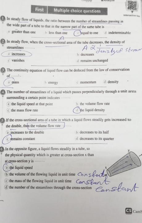 First Multiple choice questions
e os =
1) In steady flow of liquids, the ratio between the number of streamlines passing in
the wide part of a tube to that in the narrow part of the same tube is
a greater than one b less than one equal to one d indeterminable
2 In steady flow, when the cross-sectional area of the tube decreases, the density of
streamlines
increases b decreases
vanishes remains unchanged
3 The continuity equation of liquid flow can be deduced from the law of conservation
of ……;. ,
a mass energy c momentum d density
() The number of streamlines of a liquid which passes perpendicularly through a unit area
surrounding a certain point indicates
athe liquid speed at that point h the volume flow rate
c the mass flow rate d the liquid density
5) If the cross-sectional area of a tube in which a liquid flows steadily gets increased to
the double, then the volume flow rate
a increases to the double b decreases to its half
c remains constant d decreases to its quarter
6) In the opposite figure, a liquid flows steadily in a tube, so
y
the physical quantity which is greater at cross-section x than
at cross-section y is ··
a the liquid speed x
b the volume of the flowing liquid in unit time
the mass of the flowing liquid in unit time
d the number of the streamlines through the cross-section
CamS