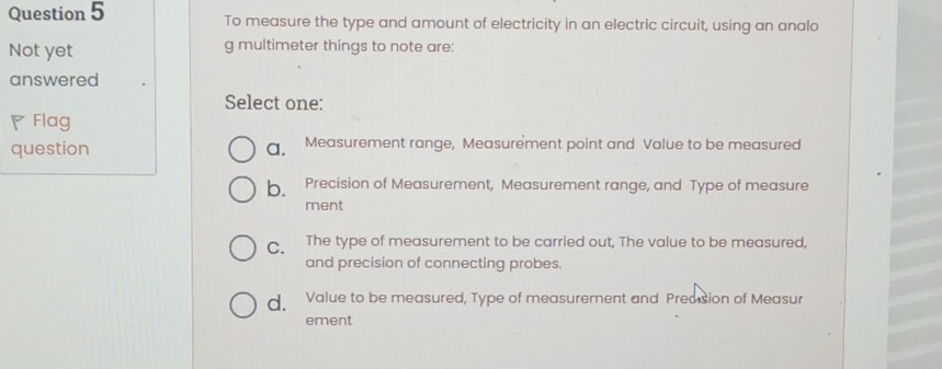 To measure the type and amount of electricity in an electric circuit, using an analo
Not yet g multimeter things to note are:
answered
Select one:
Flag
question a. Measurement range, Measurement point and Value to be measured
b. Precision of Measurement, Measurement range, and Type of measure
ment
C、 The type of measurement to be carried out, The value to be measured,
and precision of connecting probes.
d. Value to be measured, Type of measurement and Predision of Measur
ement