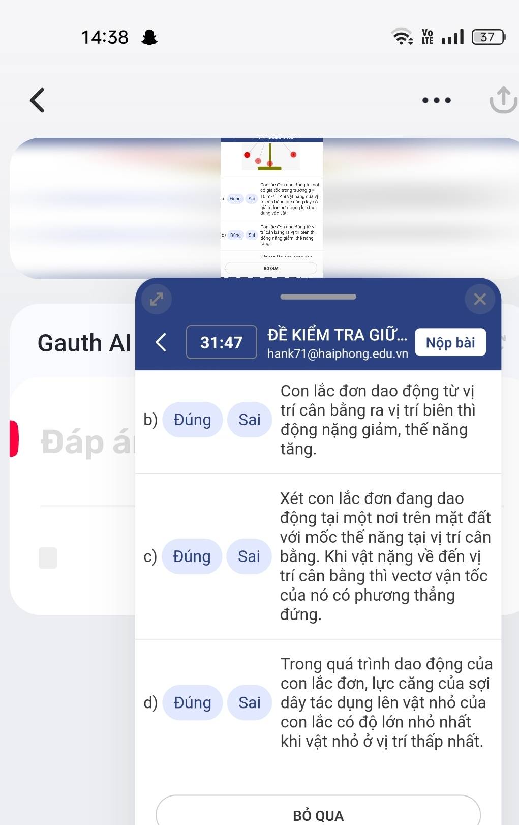 14:38 
37 
a) Đùng 10 m/s². Khi vật nặng qua vị 
Con lắc đơn dao động tử vị 
b) Đúng 
Gauth Al 31:47 ĐE KIẾM TRA GIỮ... Nộp bài 
hank71@haiphong.edu.vn 
Con lắc đơn dao động từ vị 
b) Đúng Sai trí cân bằng ra vị trí biên thì 
Đáp á 
động nặng giảm, thế năng 
tǎng. 
Xét con lắc đơn đang dao 
động tại một nơi trên mặt đất 
với mốc thế năng tại vị trí cân 
c) Đúng Sai bằng. Khi vật nặng về đến vị 
trí cân bằng thì vectơ vận tốc 
của nó có phương thẳng 
đứng. 
Trong quá trình dao động của 
con lắc đơn, lực căng của sợi 
d) Đúng Sai dây tác dụng lên vật nhỏ của 
con lắc có độ lớn nhỏ nhất 
khi vật nhỏ ở vị trí thấp nhất. 
Bỏ QUA