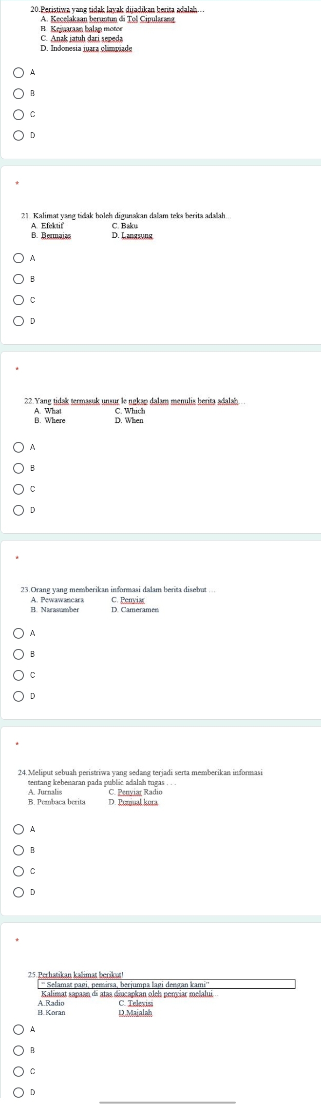 Peristiwa yang tidak lavak dijadikan berita adalah…
B. Kejuaraan balap motor
C. Anak jatuh dari sepeda
D. Indonesia juara olimpiade
B
C
D
21. Kalimat yang tidak boleh digunakan dalam teks berita adalah...
A. Efektif C. Baku
B. Bermajas D. Langsung
A
B
C
D
22.Yang tidak termasuk unsur le ngkap dalam menulis berita adalah.
A. What C. Which
B. Where D. When
A
B
C
D
23.Orang yang memberikan informasi dalam berita disebut
A. Pewawancara
B. Narasumber Cpemeramen
A
B
C
D
tentang kebenaran pada public adalah tugas . .
A. Jurnalis C. Penviar Radio
B. Pembaca berita D. Penjual kora
A
B
C
D
25.Perhatikan kalimat berikut!
“ Selamat pagi, pemirsa, berjumpa lagi dengan kami
Kalimat sapaan di atas diucapkan oleh penyiar melalui...
C. Televisi
B. Rarin D.Majalah
A
B
C
D