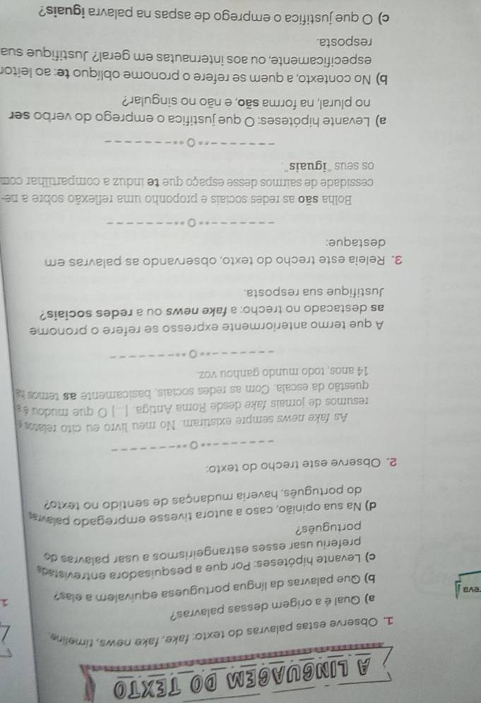 A LINGUAGEM DO TEXTO 
1 Observe estas palavras do texto: fake, fake news, timeline. 
a) Qual é a origem dessas palavras? 
b) Que palavras da língua portuguesa equivalem a elas? 1 
eva 
c) Levante hipóteses: Por que a pesquisadora entrevistad 
preferiu usar esses estrangeirismos a usar palavras do 
português? 
d) a sua opinião, caso a autora tivesse empregado palava 
do português, haveria mudanças de sentido no texto? 
2. Observe este trecho do texto: 
As fake news sempre existiram. No meu livro eu cito relato 
resumos de jomais fake desde Roma Antiga. [...] O que mudou é 
questão da escala. Com as redes sociais, basicamente as temos ta 
14 anos, todo mundo ganhou voz 
A que termo anteriormente expresso se refere o pronome 
as destacado no trecho: a fake news ou a redes sociais? 
Justifique sua resposta. 
3. Releia este trecho do texto, observando as palavras em 
destaque: 
Bolha são as redes sociais e proponho uma reflexão sobre a ne 
cessidade de sairmos desse espaço que te induz a compartilhar com 
os seus “iguais”. 
a) Levante hipóteses: O que justifica o emprego do verbo ser 
no plural, na forma são, e não no singular? 
b) No contexto, a quem se refere o pronome oblíquo te: ao leitor 
especificamente, ou aos internautas em geral? Justifique sua 
resposta. 
c) O que justifica o emprego de aspas na palavra iguais?