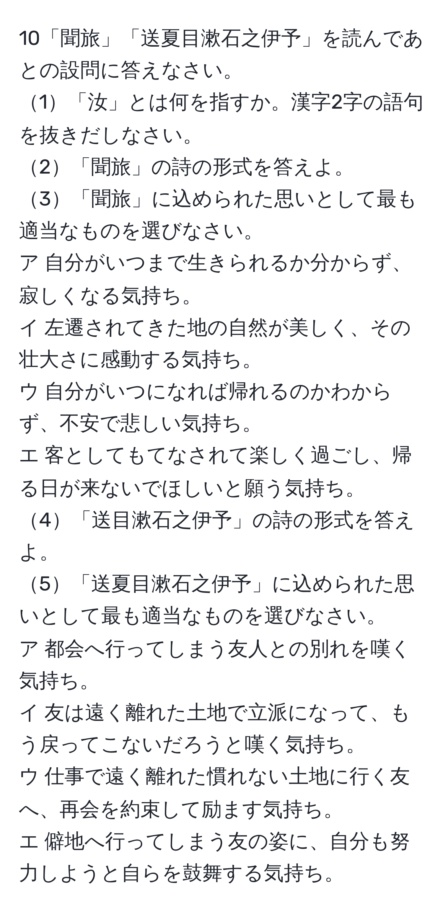 10「聞旅」「送夏目漱石之伊予」を読んであとの設問に答えなさい。  
1「汝」とは何を指すか。漢字2字の語句を抜きだしなさい。  
2「聞旅」の詩の形式を答えよ。  
3「聞旅」に込められた思いとして最も適当なものを選びなさい。  
ア 自分がいつまで生きられるか分からず、寂しくなる気持ち。  
イ 左遷されてきた地の自然が美しく、その壮大さに感動する気持ち。  
ウ 自分がいつになれば帰れるのかわからず、不安で悲しい気持ち。  
エ 客としてもてなされて楽しく過ごし、帰る日が来ないでほしいと願う気持ち。  
4「送目漱石之伊予」の詩の形式を答えよ。  
5「送夏目漱石之伊予」に込められた思いとして最も適当なものを選びなさい。  
ア 都会へ行ってしまう友人との別れを嘆く気持ち。  
イ 友は遠く離れた土地で立派になって、もう戻ってこないだろうと嘆く気持ち。  
ウ 仕事で遠く離れた慣れない土地に行く友へ、再会を約束して励ます気持ち。  
エ 僻地へ行ってしまう友の姿に、自分も努力しようと自らを鼓舞する気持ち。