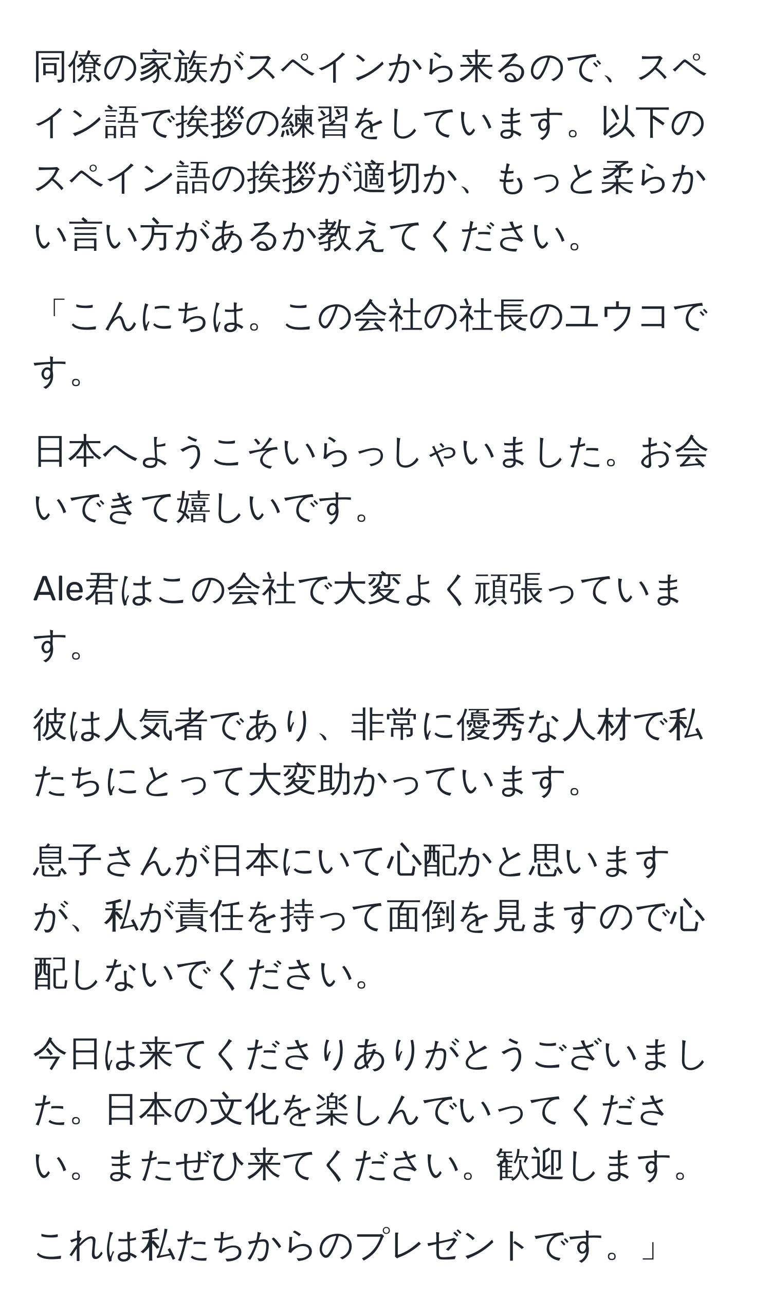 同僚の家族がスペインから来るので、スペイン語で挨拶の練習をしています。以下のスペイン語の挨拶が適切か、もっと柔らかい言い方があるか教えてください。

「こんにちは。この会社の社長のユウコです。
  
日本へようこそいらっしゃいました。お会いできて嬉しいです。

Ale君はこの会社で大変よく頑張っています。
  
彼は人気者であり、非常に優秀な人材で私たちにとって大変助かっています。

息子さんが日本にいて心配かと思いますが、私が責任を持って面倒を見ますので心配しないでください。
  
今日は来てくださりありがとうございました。日本の文化を楽しんでいってください。またぜひ来てください。歓迎します。

これは私たちからのプレゼントです。」