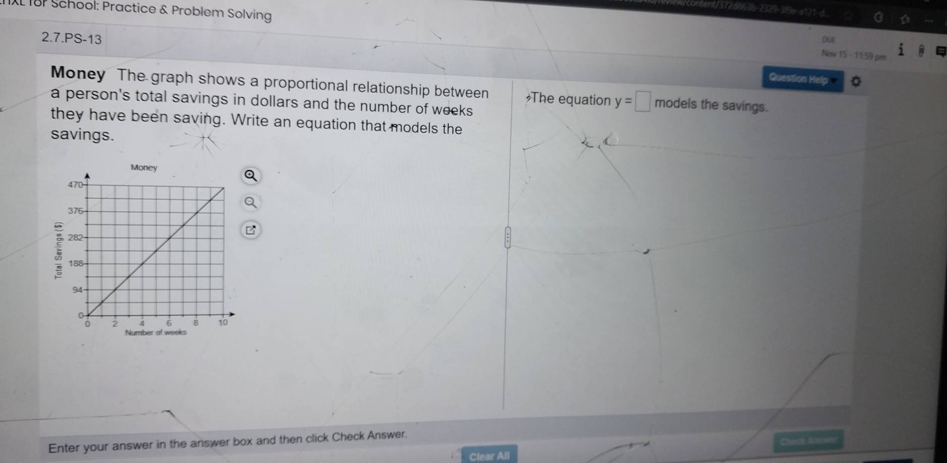 TIXL T8P School: Practice & Problem Solving 
2.7.PS-13 Due 
Nov 15 - 11:59 pm 
Question Help 
Money The graph shows a proportional relationship between The equation y=□ models the savings. 
a person's total savings in dollars and the number of weeks
they have been saving. Write an equation that models the 
savings. 

Check Aaswer 
Enter your answer in the answer box and then click Check Answer. 
Clear All