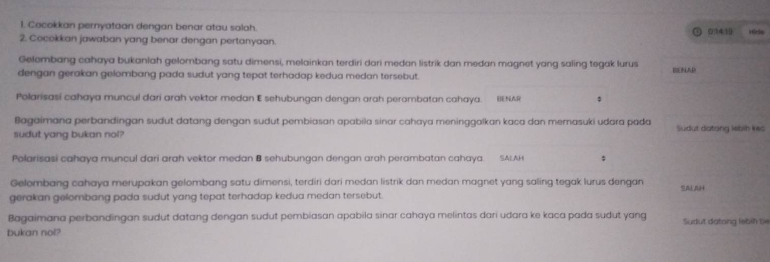 Cocokkan pernyataan dengan benar atau salah. 
034:19 v elc5o 
2. Cocokkan jawaban yang benar dengan pertanyaan. 
Gelombang cahaya bukanlah gelombang satu dimensi, melainkan terdiri dari medan listrik dan medan magnet yang saling tegak lurus BENAR 
dengan gerakan gelombang pada sudut yang tepat terhadap kedua medan tersebut. 
Polarisasi cahaya muncul dari arah vektor medan E sehubungan dengan arah perambatan cahaya. BENAR 
Bagaimana perbandingan sudut datang dengan sudut pembiasan apabila sinar cahaya meninggalkan kaca dan memasuki udara pada Sudut datang lebih kec 
sudut yang bukan nol? 
Polarisasi cahaya muncul dari arah vektor medan B sehubungan dengan arah perambatan cahaya. SALAH 
Gelombang cahaya merupakan gelombang satu dimensi, terdiri dari medan listrik dan medan magnet yang saling tegak lurus dengan SALAH 
gerakan gelombang pada sudut yang tepat terhadap kedua medan tersebut. 
Bagaimana perbandingan sudut datang dengan sudut pembiasan apabila sinar cahaya melintas dari udara ke kaca pada sudut yang Sudut datang lebin be 
bukan nol?