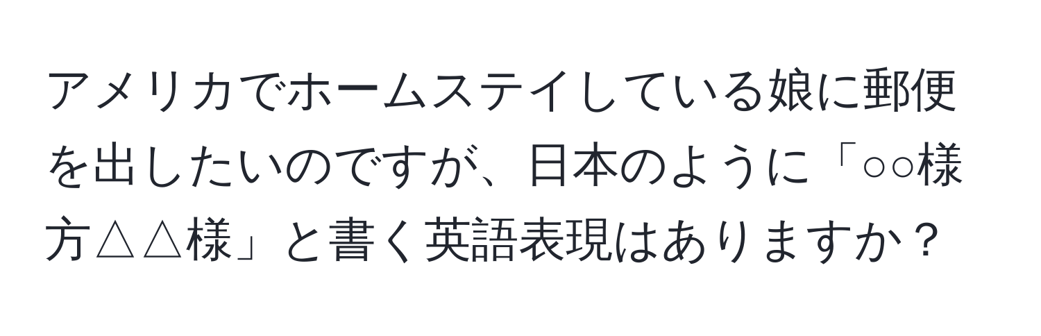 アメリカでホームステイしている娘に郵便を出したいのですが、日本のように「○○様方△△様」と書く英語表現はありますか？