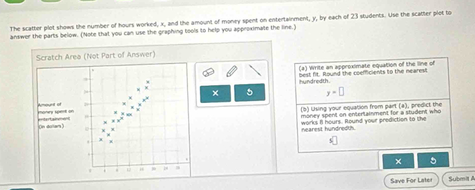 The scatter plot shows the number of hours worked, x, and the amount of money spent on entertainment, y, by each of 23 students. Use the scatter plot to 
answer the parts below. (Note that you can use the graphing tools to help you approximate the line.) 
Scratch Area (Not Part of Answer) 
(a) Write an approximate equation of the line of 
best fit. Round the coefficients to the nearest 
2 4x^+
hundredth. 
× 5
y=□
+4
Amount of N xbeginarrayr x^(_x)^x 
money spent on x*
(b) Using your equation from part (a), predict the 
money spent on entertainment for a student who 
entertainment * xx^x
works 8 hours. Round your prediction to the 
(in dollars) b * * 
nearest hundredth.
x
5
t 
×
4 U 30 24 
Save For Later Submit A