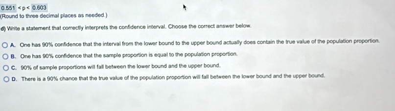 0.551
(Round to three decimal places as needed.)
d) Write a statement that correctly interprets the confidence interval. Choose the correct answer below.
A. One has 90% confidence that the interval from the lower bound to the upper bound actually does contain the true value of the population proportion.
B. One has 90% confidence that the sample proportion is equal to the population proportion.
C. 90% of sample proportions will fall between the lower bound and the upper bound.
D. There is a 90% chance that the true value of the population proportion will fall between the lower bound and the upper bound.