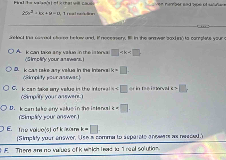 Find the value(s) of k that will cause e given number and type of solutions
25x^2+kx+9=0 , 1 real solution
Select the correct choice below and, if necessary, fill in the answer box(es) to complete your
A. k can take any value in the interval □ . 
(Simplify your answers.)
B. k can take any value in the interval k>□. 
(Simplify your answer.)
C. k can take any value in the interval k or in the interval k>□. 
(Simplify your answers.)
D. k can take any value in the interval k . 
(Simplify your answer.)
E. The value(s) of k is/are k=□. 
(Simplify your answer. Use a comma to separate answers as needed.)
F. There are no values of k which lead to 1 real solution.