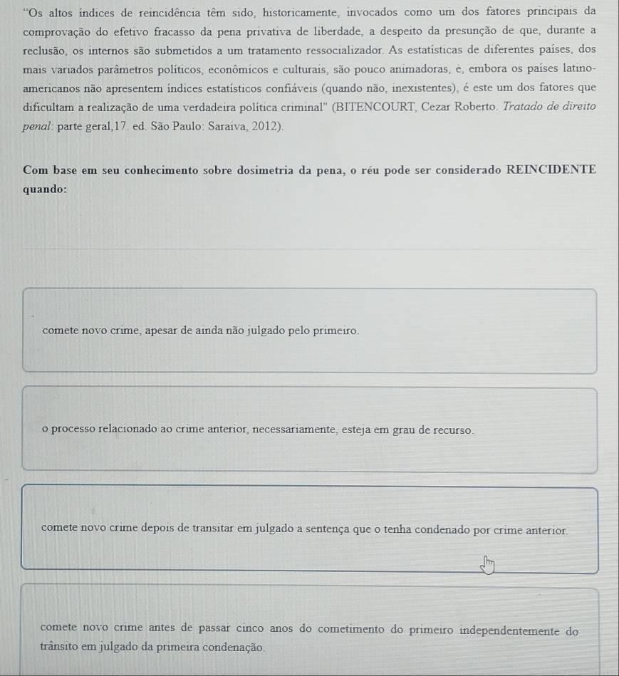 Os altos índices de reincidência têm sido, historicamente, invocados como um dos fatores principais da
comprovação do efetivo fracasso da pena privativa de liberdade, a despeito da presunção de que, durante a
reclusão, os internos são submetidos a um tratamento ressocializador. As estatísticas de diferentes países, dos
mais variados parâmetros políticos, econômicos e culturais, são pouco animadoras, e, embora os países latino-
americanos não apresentem índices estatísticos confiáveis (quando não, inexistentes), é este um dos fatores que
dificultam a realização de uma verdadeira política criminal'' (BITENCOURT, Cezar Roberto. Tratado de direito
penal: parte geral,17. ed. São Paulo: Saraiva, 2012).
Com base em seu conhecimento sobre dosimetria da pena, o réu pode ser considerado REINCIDENTE
quando:
comete novo crime, apesar de ainda não julgado pelo primeiro.
o processo relacionado ao crime anterior, necessariamente, esteja em grau de recurso.
comete novo crime depois de transitar em julgado a sentença que o tenha condenado por crime anterior.
comete novo crime antes de passar cinco anos do cometimento do primeiro independentemente do
trânsito em julgado da primeira condenação.