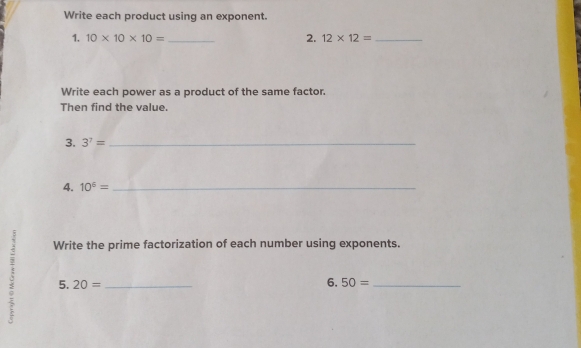 Write each product using an exponent. 
1. 10* 10* 10= _2. 12* 12= _ 
Write each power as a product of the same factor. 
Then find the value. 
3. 3^7= _ 
4. 10^5= _ 
Write the prime factorization of each number using exponents. 
5. 20= _ 50= _ 
6