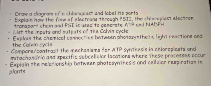 Draw a diagram of a chloroplast and label its parts 
Explain how the flow of electrons through PSII, the chloroplast electron 
transport chain and PSI is used to generate ATP and NADPH
List the inputs and outputs of the Calvin cycle 
Explain the chemical connection between photosynthetic light reactions and 
the Calvin cycle 
Compare/contrast the mechanisms for ATP synthesis in chloroplasts and 
mitochondria and specific subcellular locations where these processes occur 
Explain the relationship between photosynthesis and cellular respiration in 
plants