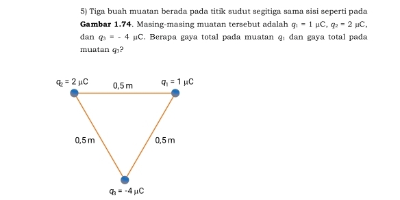 Tiga buah muatan berada pada titik sudut segitiga sama sisi seperti pada
Gambar 1.74. Masing-masing muatan tersebut adalah q_1=1mu C,q_2=2mu C,
dan q_3=-4mu C. Berapa gaya total pada muatan q_1 dan gaya total pada
muatan q_3 ?